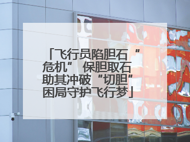 飞行员陷胆石“危机” 保胆取石助其冲破“切胆”困局守护飞行梦