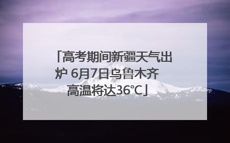 高考期间新疆天气出炉 6月7日乌鲁木齐高温将达36℃