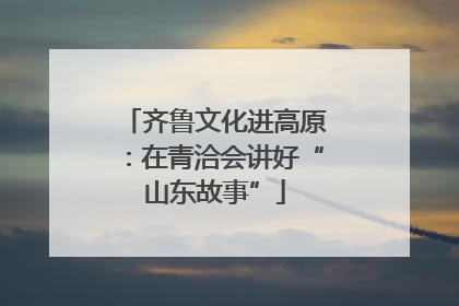 齐鲁文化进高原：在青洽会讲好“山东故事”