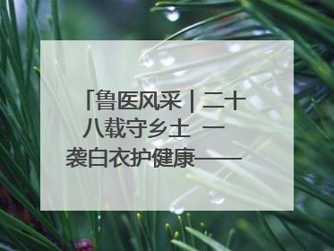 鲁医风采｜二十八载守乡土  一袭白衣护健康——记泰安市岱岳区满庄镇卫生院院长、主任医师张宝喜