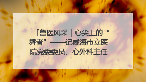 鲁医风采｜心尖上的“舞者”——记威海市立医院党委委员、心外科主任、主任医师景昊
