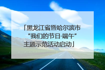 黑龙江省暨哈尔滨市“我们的节日·端午”主题示范活动启动