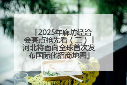 2025年廊坊经洽会亮点抢先看（二）丨河北将面向全球首次发布国际化招商地图