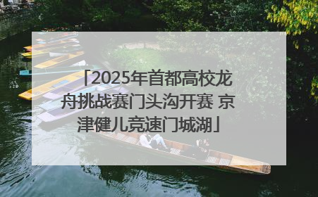 2025年首都高校龙舟挑战赛门头沟开赛 京津健儿竞速门城湖