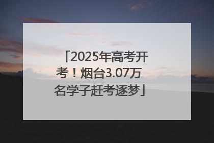 2025年高考开考！烟台3.07万名学子赶考逐梦