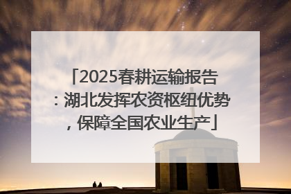 2025春耕运输报告：湖北发挥农资枢纽优势，保障全国农业生产