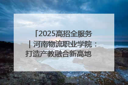 2025高招全服务｜河南物流职业学院：打造产教融合新高地 推动高质量快速发展