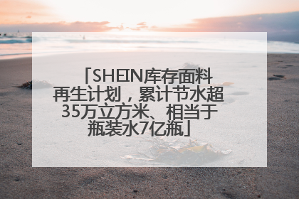 SHEIN库存面料再生计划，累计节水超35万立方米、相当于瓶装水7亿瓶